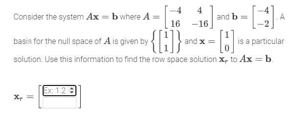 4
Consider the system Ax = b where A =
-4
16
16] and b = [1] A
А
basis for the null space of A is given by
{[1]} and x = [5] ₁
is a particular
solution. Use this information to find the row space solution X, to Ax = b.
Ex: 1.2 =
XT =