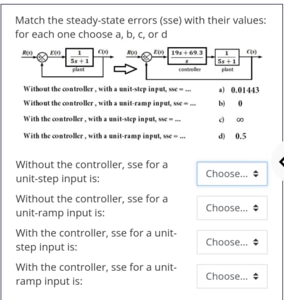 Match the steady-state errors (sse) with their values:
for each one choose a, b, c, or d
R(s)
E(s)
C(s)
R(S)
E(s)
19s+69.3
5s +1
plant
5s +1
controller
plant
Without the controller, with a unit-step input, sse =.
a) 0.01443
Without the controller, with a unit-ramp input, sse =.
b)
With the controller, with a unit-step input, sse =.
c)
With the controller, with a unit-ramp input, sse ..
d) 0.5
Without the controller, sse for a
Choose... +
unit-step input is:
Without the controller, sse for a
Choose... +
unit-ramp input is:
With the controller, sse for a unit-
Choose... +
step input is:
With the controller, sse for a unit-
Choose... +
ramp input is:

