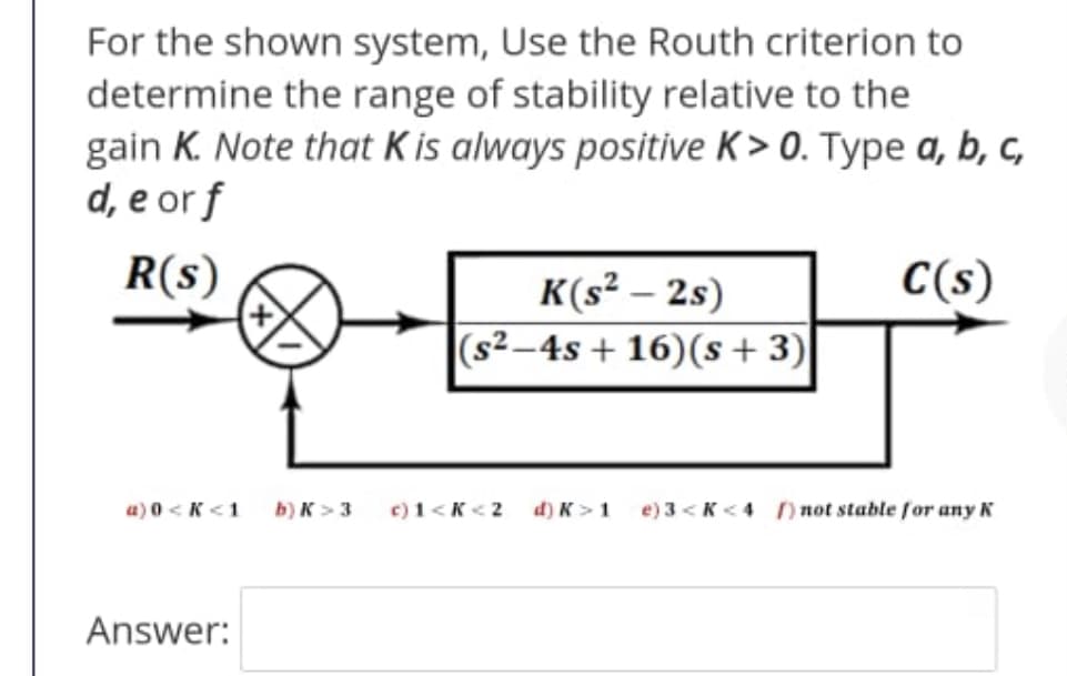 For the shown system, Use the Routh criterion to
determine the range of stability relative to the
gain K. Note that K is always positive K > 0. Type a, b, c,
d, e or f
R(s)
C(s)
K(s² – 2s)
|(s²–4s + 16)(s +3)
a) 0 <K <1
b) K >3
c) 1<K<2
d) K>1
e) 3 < K <4 ) not stable for any K
Answer:
