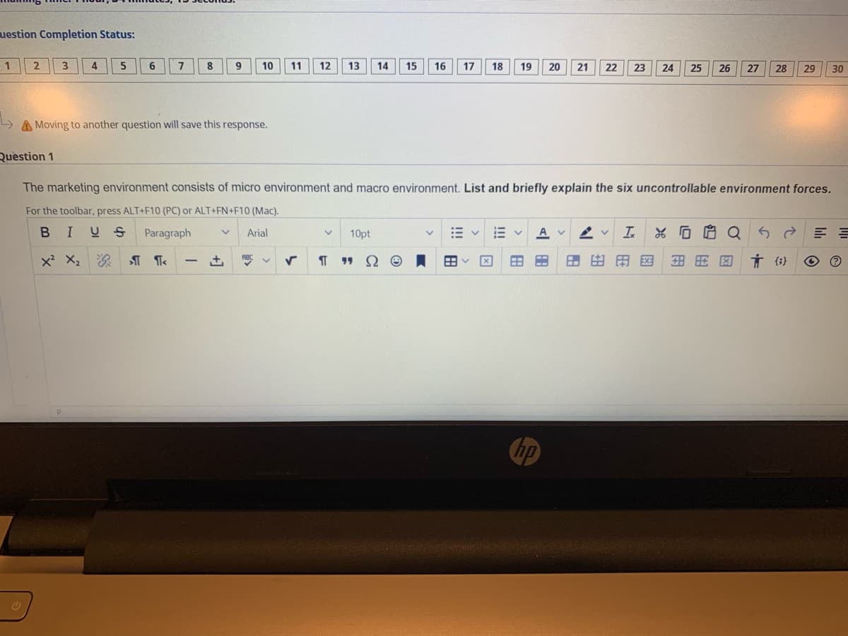 uestion Completion Status:
1
4.
6.
7
8
9.
10
11
12
13
14
15
16
17
18
19
20
21
22
23
24
25
26
27
28
29
30
A Moving to another question will save this response.
Question 1
The marketing environment consists of micro environment and macro environment. List and briefly explain the six uncontrollable environment forces.
For the toolbar, press ALT+F10 (PC) or ALT+FN+F10 (Mac).
B I
U S
Paragraph
Arial
10pt
In
*G白Q
x X,
ABC
Ω
田田国
Ť {i}
19
hp
