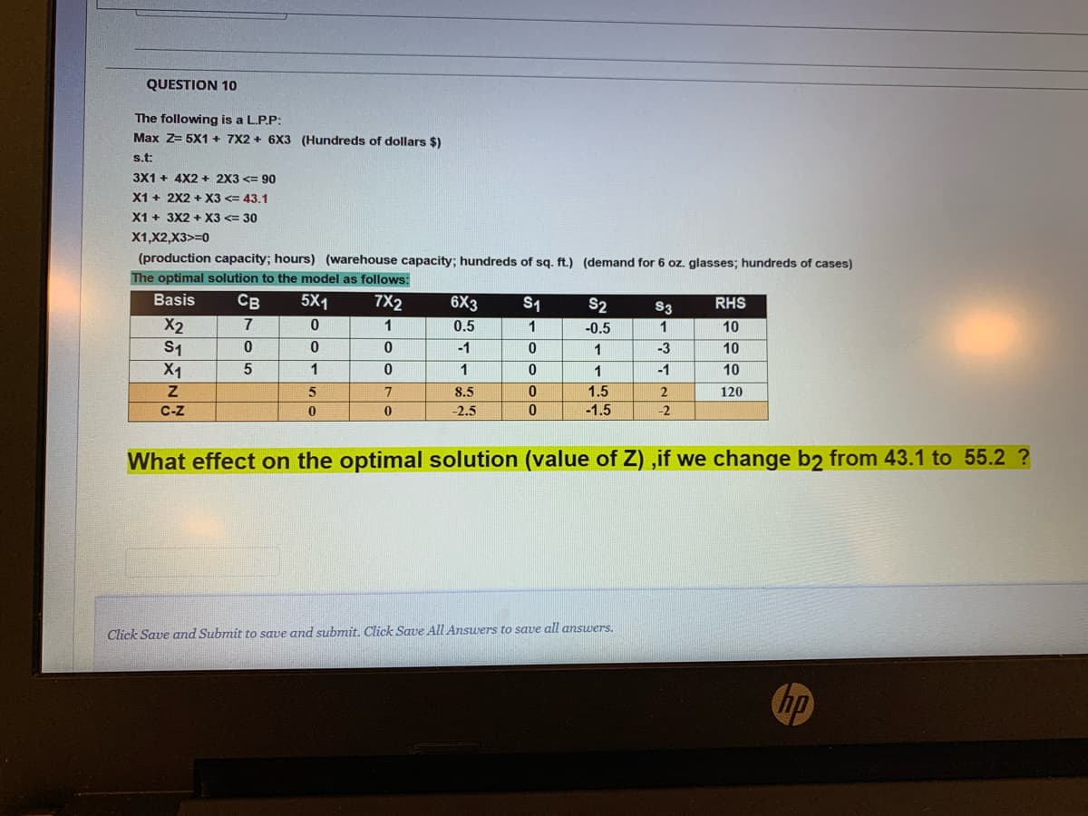 QUESTION 10
The following is a L.P.P:
Max Z= 5X1 + 7X2 + 6X3 (Hundreds of dollars $)
s.t:
3X1 + 4X2 + 2X3 <= 90
X1 + 2X2 + X3 <= 43.1
X1 + 3X2 + X3 <= 30
X1,X2,X3>=0
(production capacity; hours) (warehouse capacity; hundreds of sq. ft.) (demand for 6 oz. glasses; hundreds of cases)
The optimal solution to the model as follows:
Basis
Св
5X1
7X2
6X3
0.5
S1
S2
S3
RHS
X2
S1
X1
7
1
1
-0.5
1
10
-3
-1
-1
1
10
1
1
1
10
5
7
8.5
1.5
2
120
C-z
-2.5
-1.5
-2
What effect on the optimal solution (value of Z) ,if we change b2 from 43.1 to 55.2 ?
Click Save and Submit to save and submit. Click Save All Answers to save all answers.
hp

