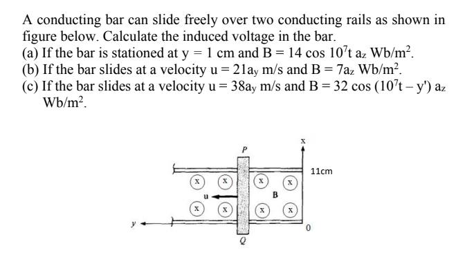 A conducting bar can slide freely over two conducting rails as shown in
figure below. Calculate the induced voltage in the bar.
(a) If the bar is stationed at y = 1 cm and B = 14 cos 10't az Wb/m².
(b) If the bar slides at a velocity u = 21ay m/s and B = 7az Wb/m².
(c) If the bar slides at a velocity u = 38ay m/s and B = 32 cos (107t – y') az
Wb/m².
11cm
