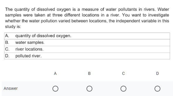 The quantity of dissolved oxygen is a measure of water pollutants in rivers. Water
samples were taken at three different locations in a river. You want to investigate
whether the water pollution varied between locations, the independent variable in this
study is:
A. quantity of dissolved oxygen.
B. water samples.
C.
river locations.
D. polluted river.
Answer
B.
