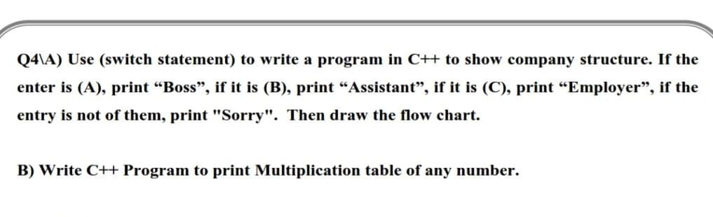Q4\A) Use (switch statement) to write a program in C++ to show company structure. If the
enter is (A), print "Boss", if it is (B), print "Assistant", if it is (C), print "Employer", if the
entry is not of them, print "Sorry". Then draw the flow chart.
B) Write C++ Program to print Multiplication table of any number.
