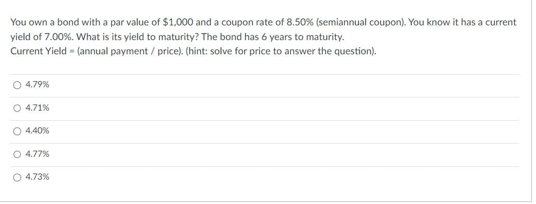 You own a bond with a par value of $1,000 and a coupon rate of 8.50% (semiannual coupon). You know it has a current
yield of 7.00%. What is its yield to maturity? The bond has 6 years to maturity.
Current Yield = (annual payment / price). (hint: solve for price to answer the question).
O 4.79%
O 4.71%
O 4.40%
O 4.77%
O 4.73%