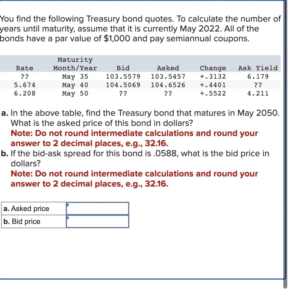 You find the following Treasury bond quotes. To calculate the number of
years until maturity, assume that it is currently May 2022. All of the
bonds have a par value of $1,000 and pay semiannual coupons.
Rate
??
5.674
6.208
Maturity
Month/Year
May 35
May 40
May 50
a. Asked price
b. Bid price
Asked
103.5457
104.5069 104.6526
??
??
Bid
103.5579
Change
+.3132
+.4401
+.5522
Ask Yield
6.179
??
4.211
a. In the above table, find the Treasury bond that matures in May 2050.
What is the asked price of this bond in dollars?
Note: Do not round intermediate calculations and round your
answer to 2 decimal places, e.g., 32.16.
b. If the bid-ask spread for this bond is .0588, what is the bid price in
dollars?
Note: Do not round intermediate calculations and round your
answer to 2 decimal places, e.g., 32.16.