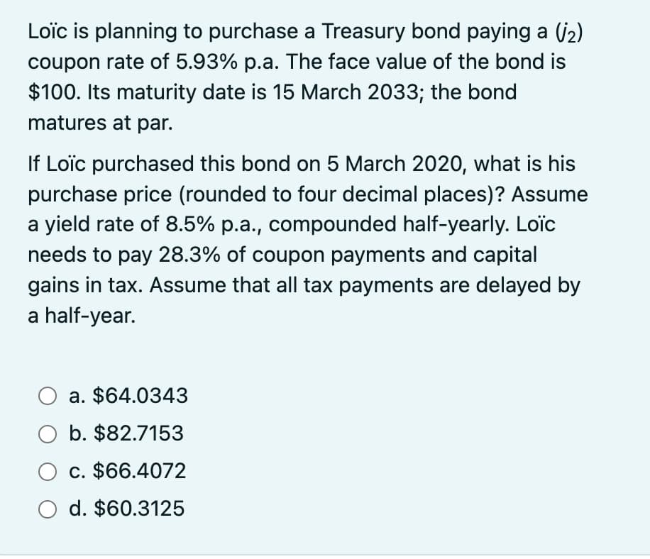 Loïc is planning to purchase a Treasury bond paying a (₂)
coupon rate of 5.93% p.a. The face value of the bond is
$100. Its maturity date is 15 March 2033; the bond
matures at par.
If Loïc purchased this bond on 5 March 2020, what is his
purchase price (rounded to four decimal places)? Assume
a yield rate of 8.5% p.a., compounded half-yearly. Loïc
needs to pay 28.3% of coupon payments and capital
gains in tax. Assume that all tax payments are delayed by
a half-year.
O a. $64.0343
O b. $82.7153
O c. $66.4072
O d. $60.3125