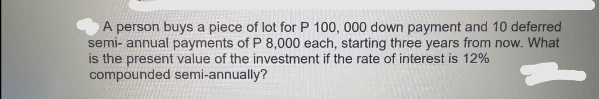 A person buys a piece of lot for P 100, 000 down payment and 10 deferred
semi-annual payments of P 8,000 each, starting three years from now. What
is the present value of the investment if the rate of interest is 12%
compounded semi-annually?