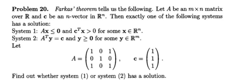 Problem 20. Farkas' theorem tells us the following. Let A be an mxn matrix
over R and c be an n-vector in R". Then exactly one of the following systems
has a solution:
System 1: Ax < O and c™x > 0 for some x E R".
System 2: A"y = c and y > 0 for some y e R™.
Let
1 0 1
0 1 0
1 0 1
A =
c =
1
1
Find out whether system (1) or system (2) has a solution.
