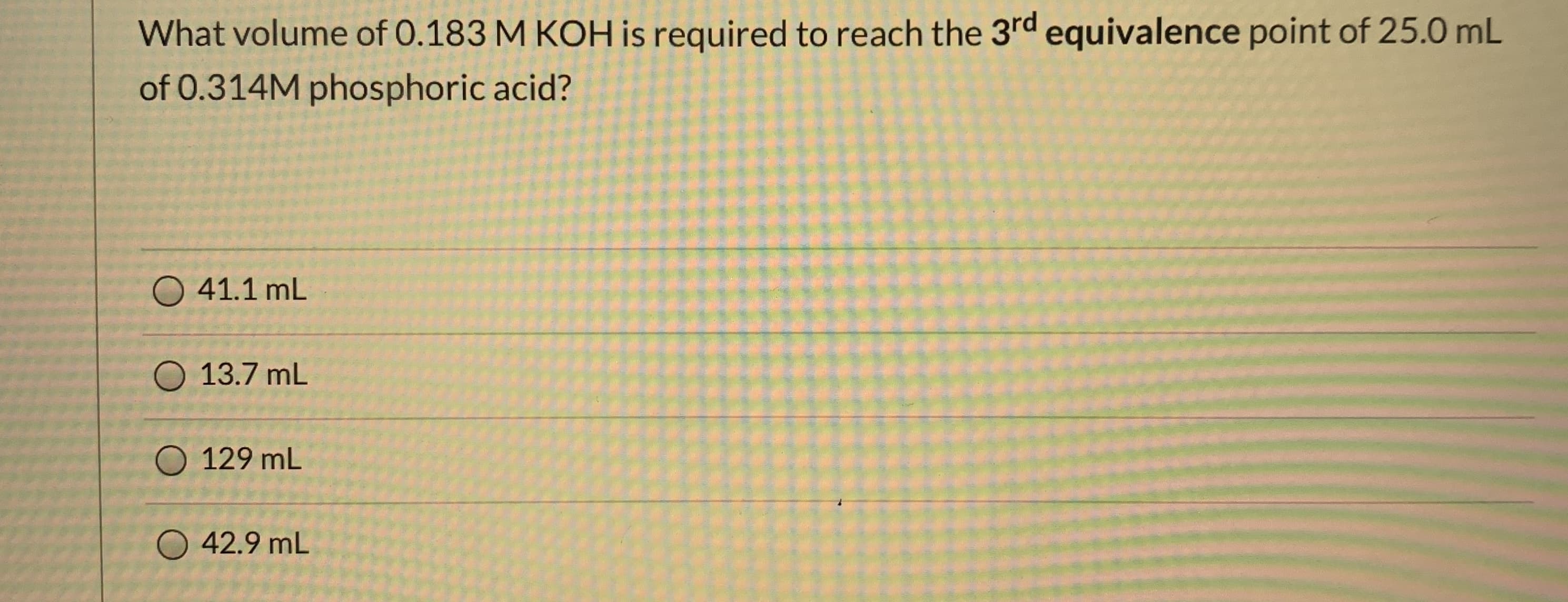 What volume of 0.183 M KOH is required to reach the 3rd equivalence point of 25.0 mL
of 0.314M phosphoric acid?
41.1 mL
13.7 mL
O 129 mL
O 42.9 mL
