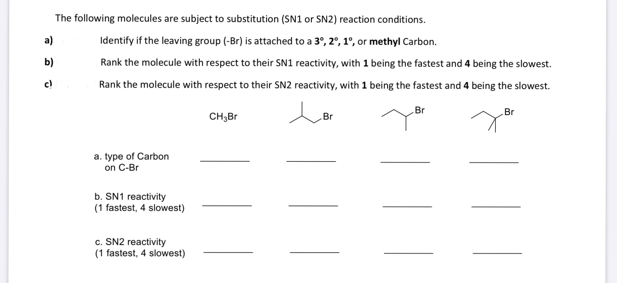 The following molecules are subject to substitution (SN1 or SN2) reaction conditions.
a)
Identify if the leaving group (-Br) is attached to a 3°, 2°, 1°, or methyl Carbon.
b)
Rank the molecule with respect to their SN1 reactivity, with 1 being the fastest and 4 being the slowest.
c)
Rank the molecule with respect to their SN2 reactivity, with 1 being the fastest and 4 being the slowest.
Br
Br
CH3B
Br
a. type of Carbon
on C-Br
b. SN1 reactivity
(1 fastest, 4 slowest)
c. SN2 reactivity
(1 fastest, 4 slowest)
