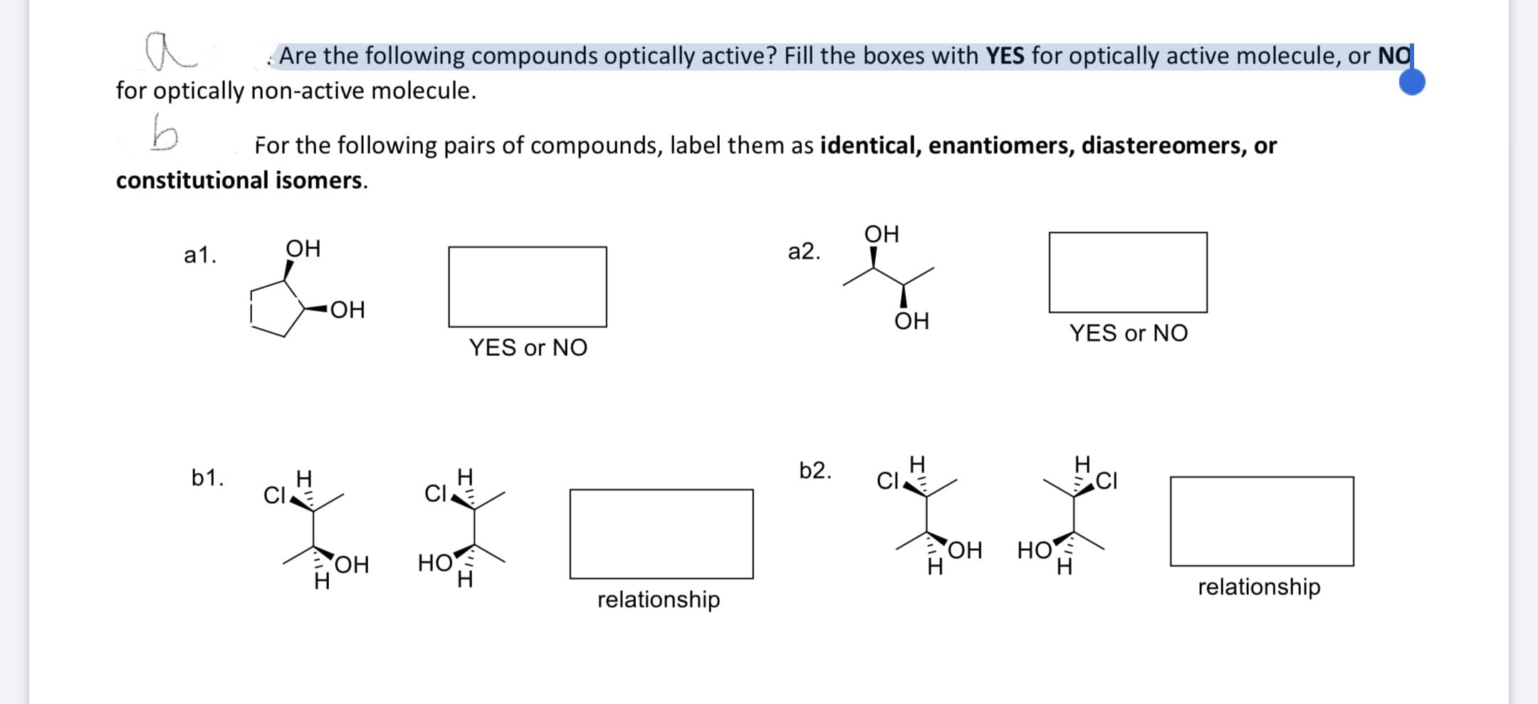 a
Are the following compounds optically active? Fill the boxes with YES for optically active molecule, or NO
for optically non-active molecule.
For the following pairs of compounds, label them as identical, enantiomers, diastereomers, or
constitutional isomers.
OH
а1.
ОН
а2.
OH
YES or NO
YES or NO
