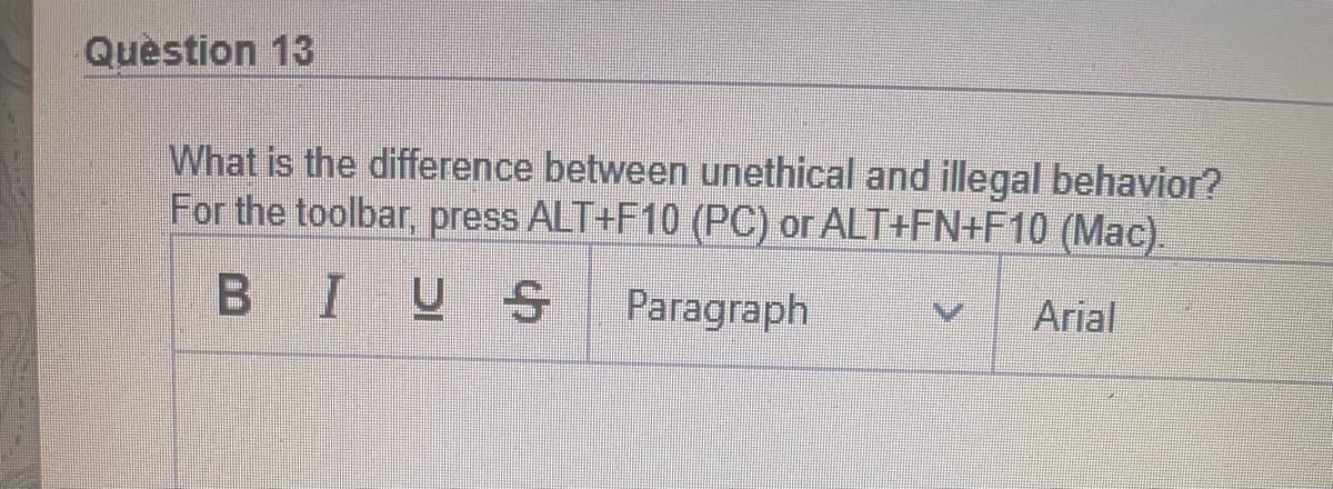 Question 13
What is the difference between unethical and illegal behavior?
For the toolbar, press ALT+F10 (PC) or ALT+FN+F10 (Mac).
B IUS
Paragraph
Arial
