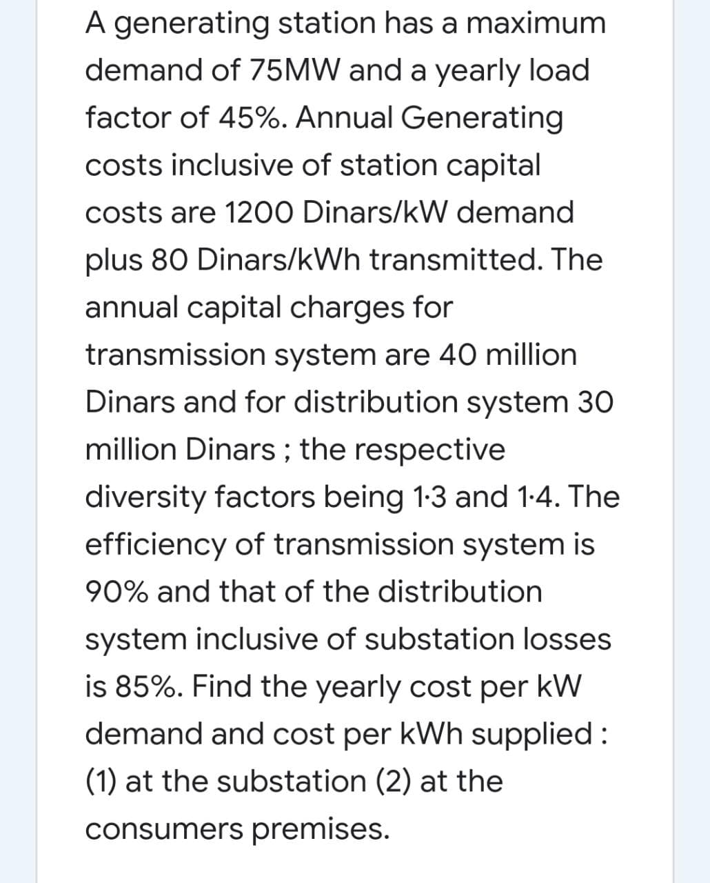 A generating station has a maximum
demand of 75MW and a yearly load
factor of 45%. Annual Generating
costs inclusive of station capital
costs are 1200 Dinars/kW demand
plus 80 Dinars/kWh transmitted. The
annual capital charges for
transmission system are 40 million
Dinars and for distribution system 30
million Dinars ; the respective
diversity factors being 1:3 and 1-4. The
efficiency of transmission system is
90% and that of the distribution
system inclusive of substation losses
is 85%. Find the yearly cost per kW
demand and cost per kWh supplied :
(1) at the substation (2) at the
consumers premises.
