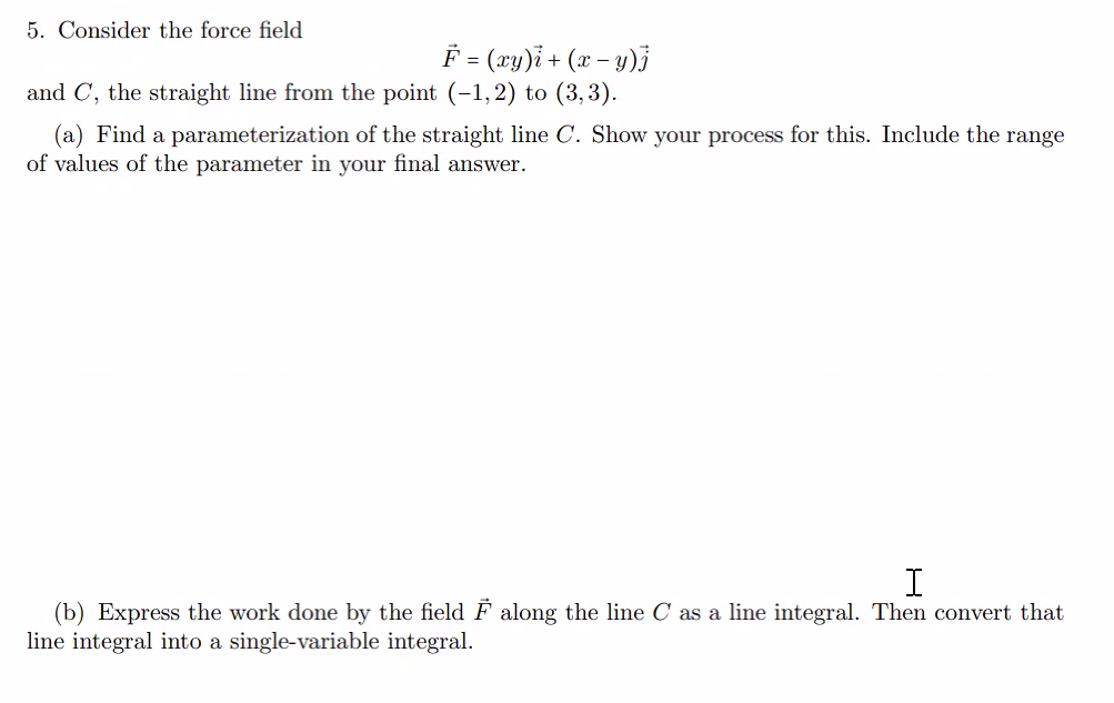 5. Consider the force field
F = (xy)i + (x −y)j
and C, the straight line from the point (-1,2) to (3,3).
(a) Find a parameterization of the straight line C. Show your process for this. Include the range
of values of the parameter in your final answer.
I
(b) Express the work done by the field F along the line C as a line integral. Then convert that
line integral into a single-variable integral.