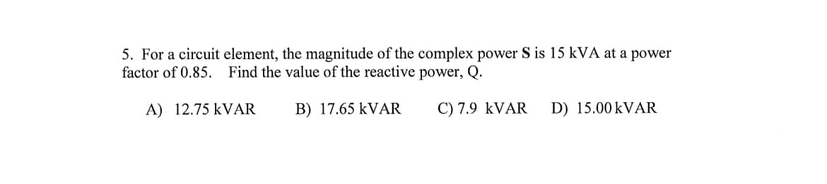 5. For a circuit element, the magnitude of the complex power S is 15 kVA at a power
factor of 0.85. Find the value of the reactive power, Q.
A) 12.75 KVAR
B) 17.65 kVAR
C) 7.9 KVAR
D) 15.00 kVAR