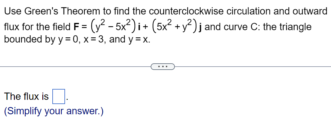 Use Green's Theorem to find the counterclockwise circulation and outward
flux for the field F = (y² - 5x²)i + (5x² + y²) j and curve C: the triangle
bounded by y=0, x= 3, and y = x.
The flux is
(Simplify your answer.)