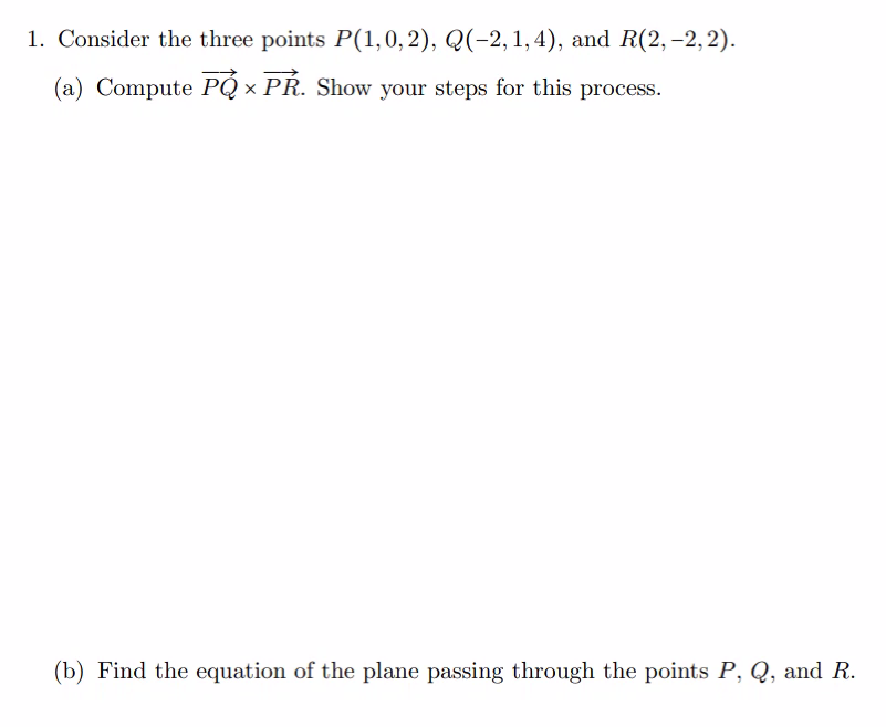 1. Consider the three points P(1,0, 2), Q(-2, 1, 4), and R(2, -2,2).
(a) Compute PQ PR. Show your steps for this process.
(b) Find the equation of the plane passing through the points P, Q, and R.