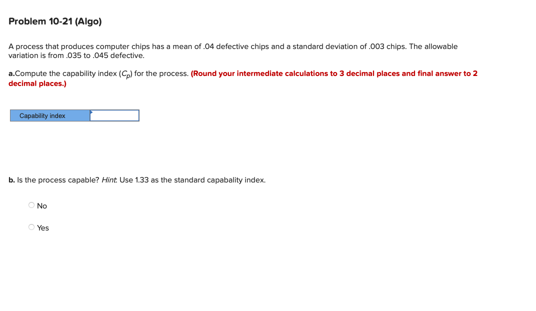 Problem 10-21 (Algo)
A process that produces computer chips has a mean of .04 defective chips and a standard deviation of .003 chips. The allowable
variation is from .035 to .045 defective.
a.Compute the capability index (Cp) for the process. (Round your intermediate calculations to 3 decimal places and final answer to 2
decimal places.)
Capability index
b. Is the process capable? Hint. Use 1.33 as the standard capabality index.
O No
Ⓒ Yes