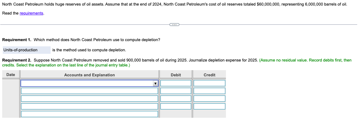 North Coast Petroleum holds huge reserves of oil assets. Assume that at the end of 2024, North Coast Petroleum's cost of oil reserves totaled $60,000,000, representing 6,000,000 barrels of oil.
Read the requirements.
-C
Requirement 1. Which method does North Coast Petroleum use to compute depletion?
is the method used to compute depletion.
Requirement 2. Suppose North Coast Petroleum removed and sold 900,000 barrels of oil during 2025. Journalize depletion expense for 2025. (Assume no residual value. Record debits first, then
credits. Select the explanation on the last line of the journal entry table.)
Date
Accounts and Explanation
Units-of-production
Debit
Credit