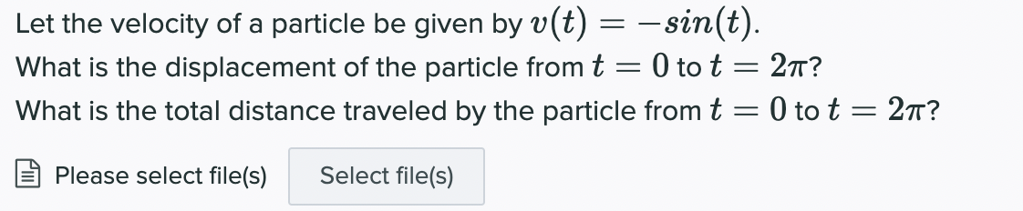 Let the velocity of a particle be given by v(t) = - sin(t).
What is the displacement of the particle from t = 0 to t = 27?
What is the total distance traveled by the particle from t = 0 to t = 27?
Please select file(s)
Select file(s)
