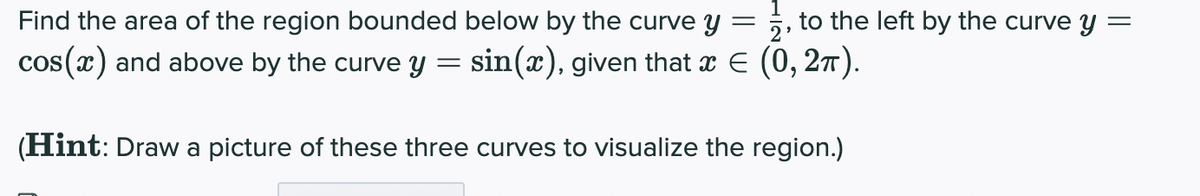Find the area of the region bounded below by the curve y = ;, to the left by the curve y :
cos (x) and above by the curve y
sin(x), given that x E (0, 27).
(Hint: Draw a picture of these three curves to visualize the region.)
