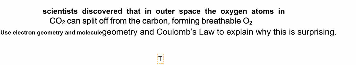 scientists discovered that in outer space the oxygen atoms in
CO2 can split off from the carbon, forming breathable O2
Use electron geometry and moleculegeometry and Coulomb's Law to explain why this is surprising.
T

