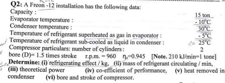 Q2: A Freon -12 installation has the following data:
Capacity :
Evaporator temperature :
Condenser temperature :
Temperature of refrigerant superheated as gas in evaporator :
Temperature of refrigerant sub-cooled as liquid in condenser :
Compressor particulars: number of cylinders:
bore (D)= 1.5 times stroke
Determine: (i) refrigerating effect /kg, (i) mass of refrigerant circulating / min,
(iii) theoretical power
condenser
15 ton
- 10°C.
30°C
-5°C
Lo 25°C
2
r.p.m. = 960 =0.945
[Note. 210 kJ/min=1 tone]
(iv) co-efficient of performance, (v) heat removed in
(vi) bore and stroke of compressor.
