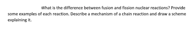 What is the difference between fusion and fission nuclear reactions? Provide
some examples of each reaction. Describe a mechanism of a chain reaction and draw a scheme
explaining it.
