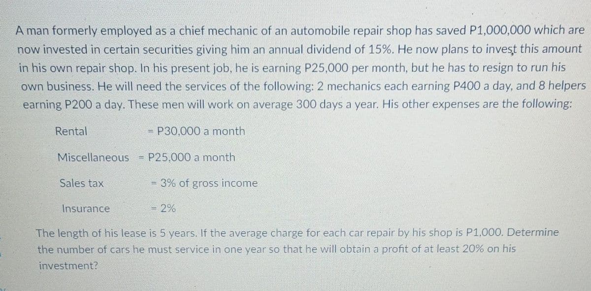 A man formerly employed as a chief mechanic of an automobile repair shop has saved P1,000,000 which are
now invested in certain securities giving him an annual dividend of 15%. He now plans to invest this amount
in his own repair shop. In his present job, he is earning P25,000 per month, but he has to resign to run his
own business. He will need the services of the following: 2 mechanics each earning P400 a day, and 8 helpers
earning P200 a day. These men will work on average 300 days a year. His other expenses are the following:
Rental
= P30,000 a month
Miscellaneous = P25,000 a month
Sales tax
3D3% of gross income
Insurance
2%
The length of his lease is 5 years. If the average charge for each car repair by his shop is P1,000. Determine
the number of cars he must service in one year so that he will obtain a profit of at least 20% on his
investment?
