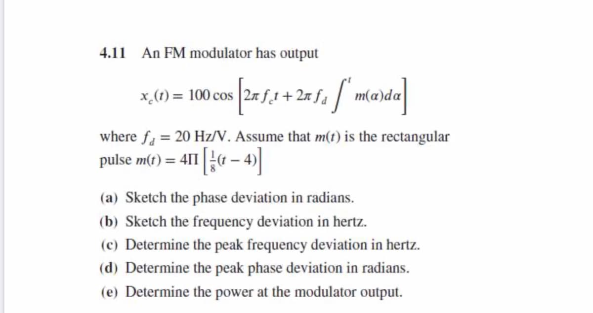 4.11 An FM modulator has output
where fa = 20 Hz/V. Assume that m(t) is the rectangular
pulse m(t) = 411 4 – 4)
(a) Sketch the phase deviation in radians.
(b) Sketch the frequency deviation in hertz.
(c) Determine the peak frequency deviation in hertz.
(d) Determine the peak phase deviation in radians.
(e) Determine the power at the modulator output.
