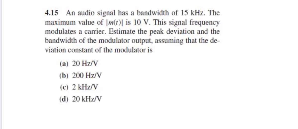 4.15 An audio signal has a bandwidth of 15 kHz. The
maximum value of |m(t)| is 10 V. This signal frequency
modulates a carrier. Estimate the peak deviation and the
bandwidth of the modulator output, assuming that the de-
viation constant of the modulator is
(a) 20 Hz/V
(b) 200 Hz/V
(c) 2 kHz/V
(d) 20 kHz/V
