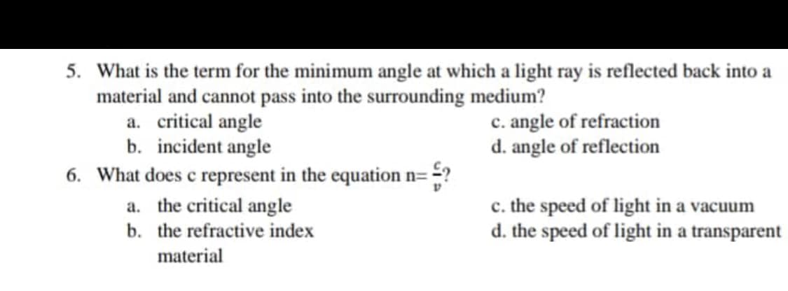 5. What is the term for the minimum angle at which a light ray is reflected back into a
material and cannot pass into the surrounding medium?
a. critical angle
b. incident angle
6. What does c represent in the equation n= =52
a. the critical angle
b. the refractive index
material
c. angle of refraction
d. angle of reflection
c. the speed of light in a vacuum
d. the speed of light in a transparent