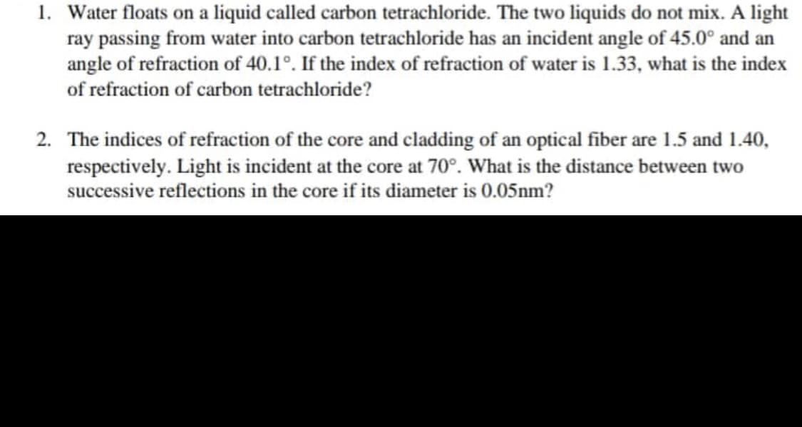 1. Water floats on a liquid called carbon tetrachloride. The two liquids do not mix. A light
ray passing from water into carbon tetrachloride has an incident angle of 45.0° and an
angle of refraction of 40.1°. If the index of refraction of water is 1.33, what is the index
of refraction of carbon tetrachloride?
2. The indices of refraction of the core and cladding of an optical fiber are 1.5 and 1.40,
respectively. Light is incident at the core at 70°. What is the distance between two
successive reflections in the core if its diameter is 0.05nm?