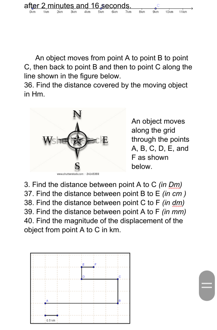 after 2 minutes and 16 seconds.
Okm
1km
2km
3km
An object moves from point A to point B to point
C, then back to point B and then to point C along the
line shown in the figure below.
36. Find the distance covered by the moving object
in Hm.
4km 5km 6km 7km 8km 9km 10km 11km
N
0.5 km
WshcE
www.shutterstock.com 24145369
An object moves
along the grid
through the points
A, B, C, D, E, and
F as shown
below.
3. Find the distance between point A to C (in Dm)
37. Find the distance between point B to E (in cm)
38. Find the distance between point C to F (in dm)
39. Find the distance between point A to F (in mm)
40. Find the magnitude of the displacement of the
object from point A to C in km.
||
