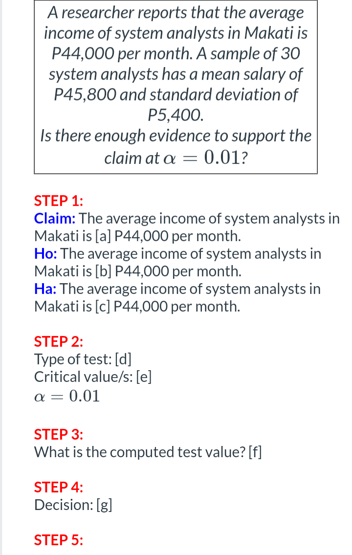 A researcher reports that the average
income of system analysts in Makati is
P44,000 per month. A sample of 30
system analysts has a mean salary of
P45,800 and standard deviation of
P5,400.
Is there enough evidence to support the
claim at a = 0.01?
STEP 1:
Claim: The average income of system analysts in
Makati is [a] P44,000 per month.
Ho: The average income of system analysts in
Makati is [b] P44,000 per month.
Ha: The average income of system analysts in
Makati is [c] P44,000 per month.
STEP 2:
Type of test: [d]
Critical value/s: [e]
x = 0.01
STEP 3:
What is the computed test value? [f]
STEP 4:
Decision: [g]
STEP 5: