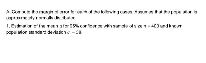 A. Compute the margin of error for each of the following cases. Assumes that the population is
approximately normally distributed.
1. Estimation of the mean μ for 95% confidence with sample of size n = 400 and known
population standard deviation o = 58.