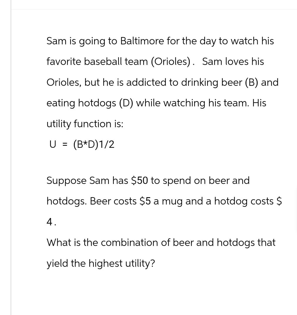 Sam is going to Baltimore for the day to watch his
favorite baseball team (Orioles). Sam loves his
Orioles, but he is addicted to drinking beer (B) and
eating hotdogs (D) while watching his team. His
utility function is:
U = (B*D)1/2
Suppose Sam has $50 to spend on beer and
hotdogs. Beer costs $5 a mug and a hotdog costs $
4.
What is the combination of beer and hotdogs that
yield the highest utility?