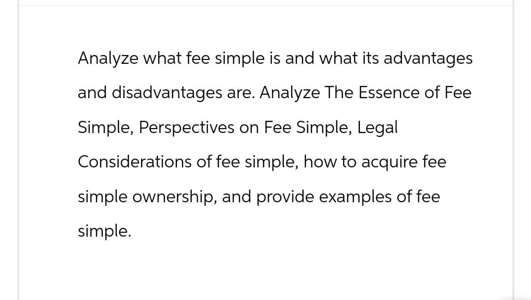 Analyze what fee simple is and what its advantages
and disadvantages are. Analyze The Essence of Fee
Simple, Perspectives on Fee Simple, Legal
Considerations of fee simple, how to acquire fee
simple ownership, and provide examples of fee
simple.