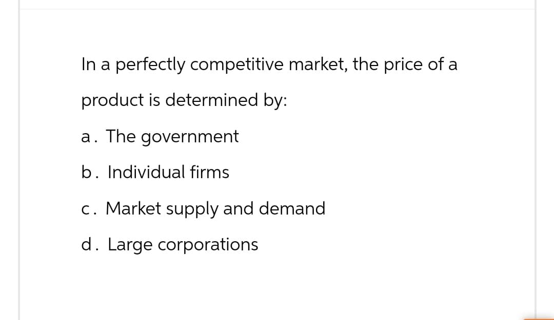 In a perfectly competitive market, the price of a
product is determined by:
a. The government
b. Individual firms
c. Market supply and demand
d. Large corporations