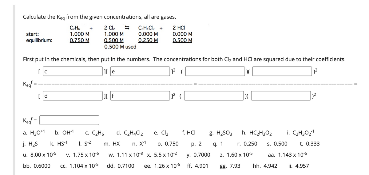 Calculate the Keg from the given concentrations, all are gases.
C2H6
1.000 M
0.750 M
2 Cl2
1.000 M
C2HĄCI2 +
0.000 M
0.250 M
2 HCI
0.000 M
0.500 M
+
start:
equilibrium:
0.500 M
0.500 M used
First put in the chemicals, then put in the numbers. The concentrations for both Cl2 and HCl are squared due to their coefficients.
[ C
I e
Keg
f
[ d
1? (
Kegʻ =
a. H30*1
b. Он1
c. C2H6
d. C2HĄC12
е. Cl2
f. HCI
g. H2SO3
h. HC2H3O2
i. C2H3O21
j. H2S
k. HS-1
I. s2
m. HX
n. X-1
o. 0.750
р. 2
q. 1
r. 0.250
s. 0.500
t. 0.333
u. 8.00 x 10-5
v. 1.75 x 10-6
W. 1.11 x 108 х. 5.5 х 102
у. О.7000
z. 1.60 x 10-5
аа. 1.143 х 10-5
bb. 0.6000
СС. 1.104 х 10-5
dd. 0.7100
ее. 1.26 х 105 ff. 4.901
gg. 7.93
hh. 4.942
ii. 4.957
