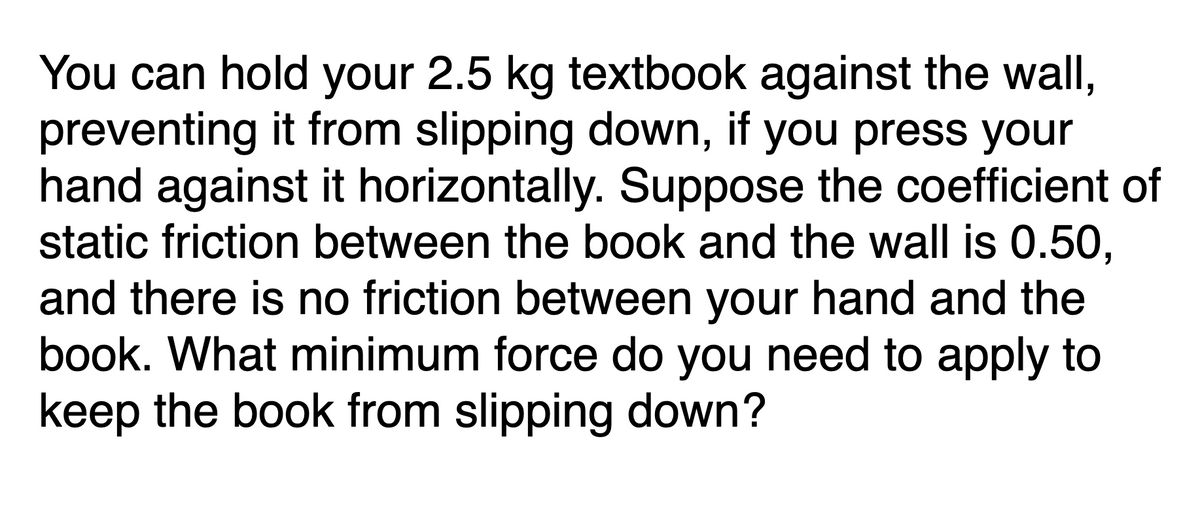 You can hold your 2.5 kg textbook against the wall,
preventing it from slipping down, if you press your
hand against it horizontally. Suppose the coefficient of
static friction between the book and the wall is 0.50,
and there is no friction between your hand and the
book. What minimum force do you need to apply to
keep the book from slipping down?
