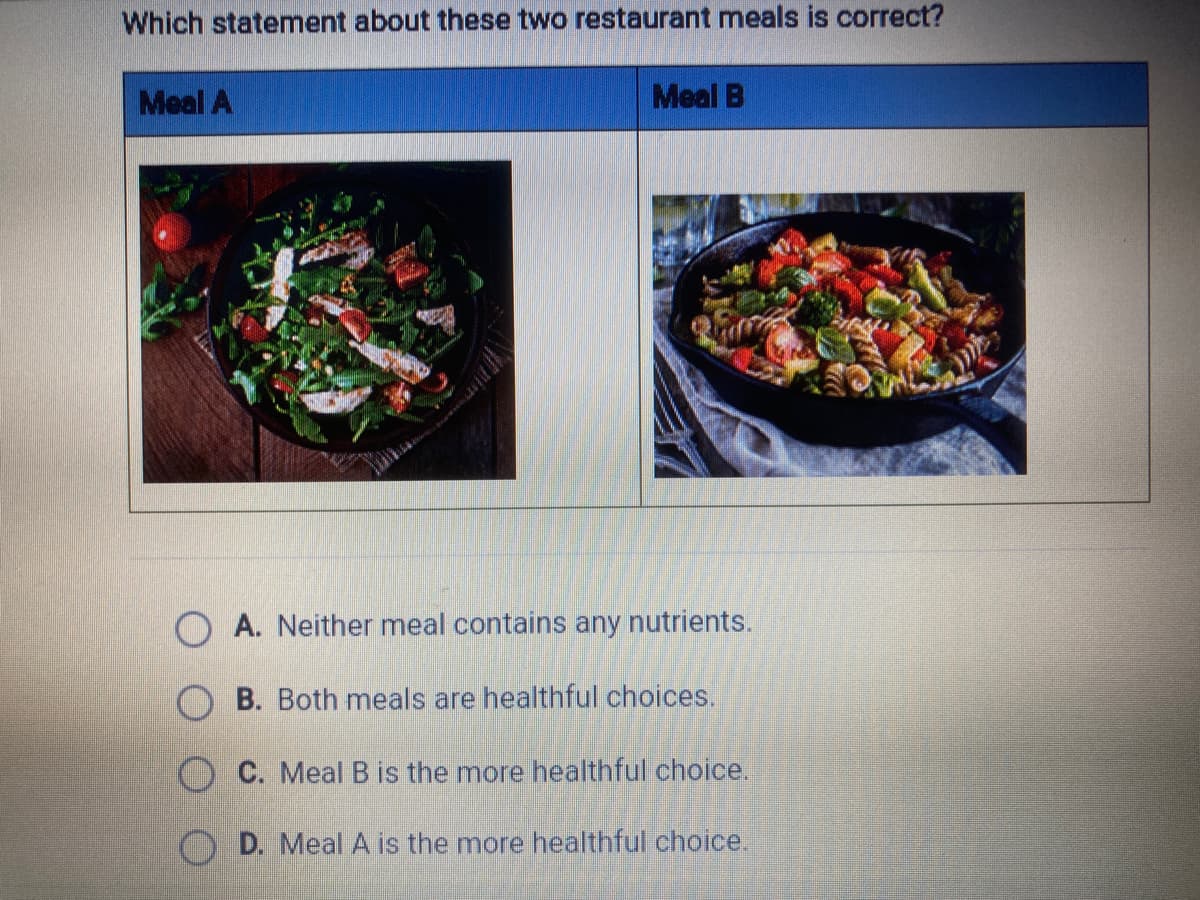 Which statement about these two restaurant meals is correct?
Meal A
Meal B
A. Neither meal contains any nutrients.
B. Both meals are healthful choices.
O C. MealB is the more healthful choice.
D. Meal A is the more healthful choice.
