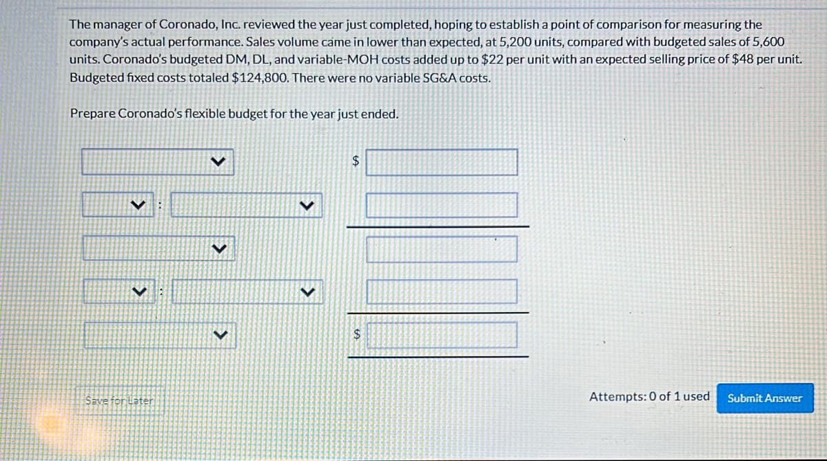 The manager of Coronado, Inc. reviewed the year just completed, hoping to establish a point of comparison for measuring the
company's actual performance. Sales volume came in lower than expected, at 5,200 units, compared with budgeted sales of 5,600
units. Coronado's budgeted DM, DL, and variable-MOH costs added up to $22 per unit with an expected selling price of $48 per unit.
Budgeted fixed costs totaled $124,800. There were no variable SG&A costs.
Prepare Coronado's flexible budget for the year just ended.
V
Save for Later
$
$
Attempts: 0 of 1 used
Submit Answer