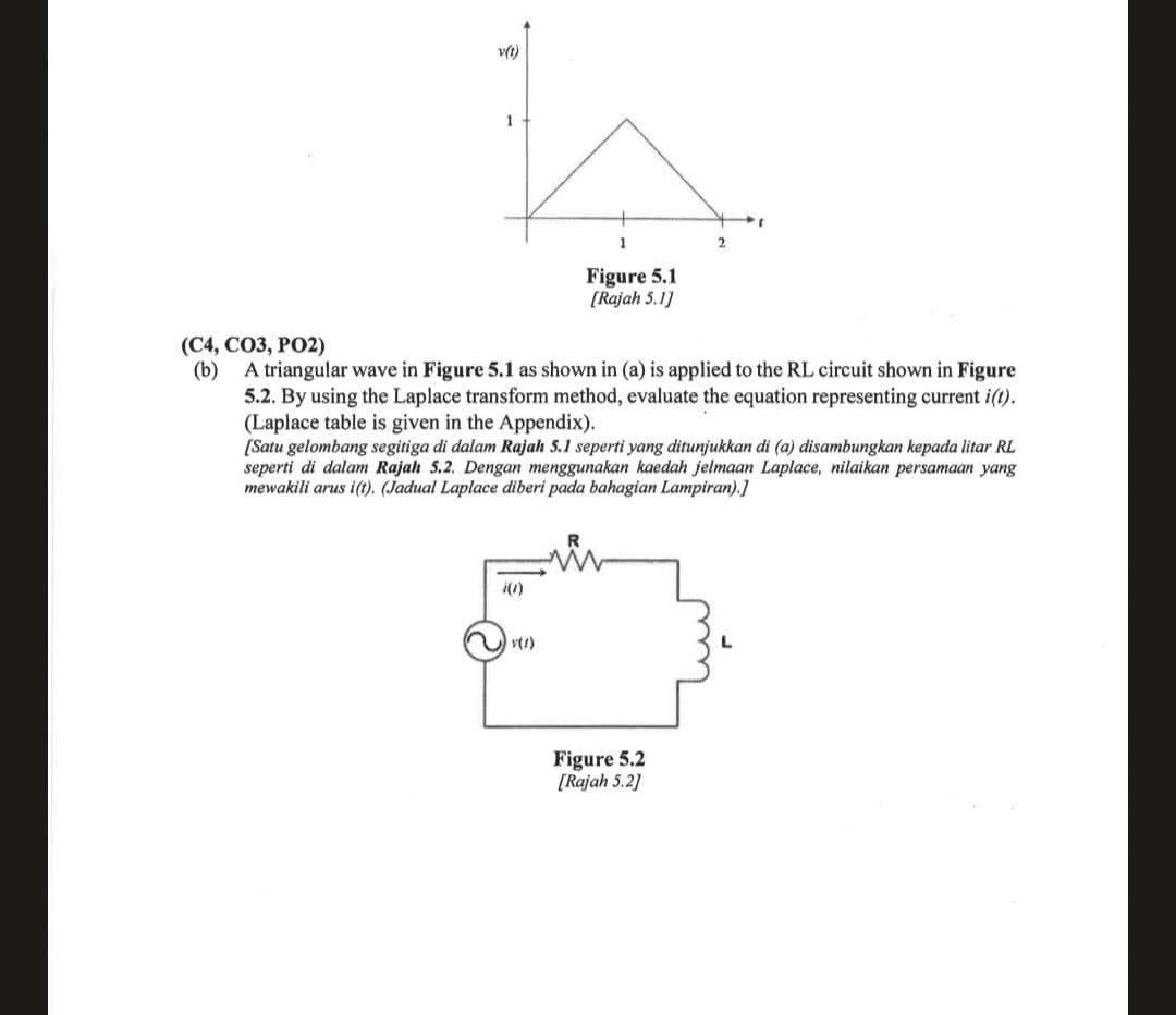 v(1)
1
Figure 5.1
[Rajah 5.1]
i(1)
2
(C4, CO3, PO2)
(b)
A triangular wave in Figure 5.1 as shown in (a) is applied to the RL circuit shown in Figure
5.2. By using the Laplace transform method, evaluate the equation representing current i(t).
(Laplace table is given in the Appendix).
[Satu gelombang segitiga di dalam Rajah 5.1 seperti yang ditunjukkan di (a) disambungkan kepada litar RL
seperti di dalam Rajah 5.2. Dengan menggunakan kaedah jelmaan Laplace, nilaikan persamaan yang
mewakili arus i(t). (Jadual Laplace diberi pada bahagian Lampiran).]
Figure 5.2
[Rajah 5.2]
I