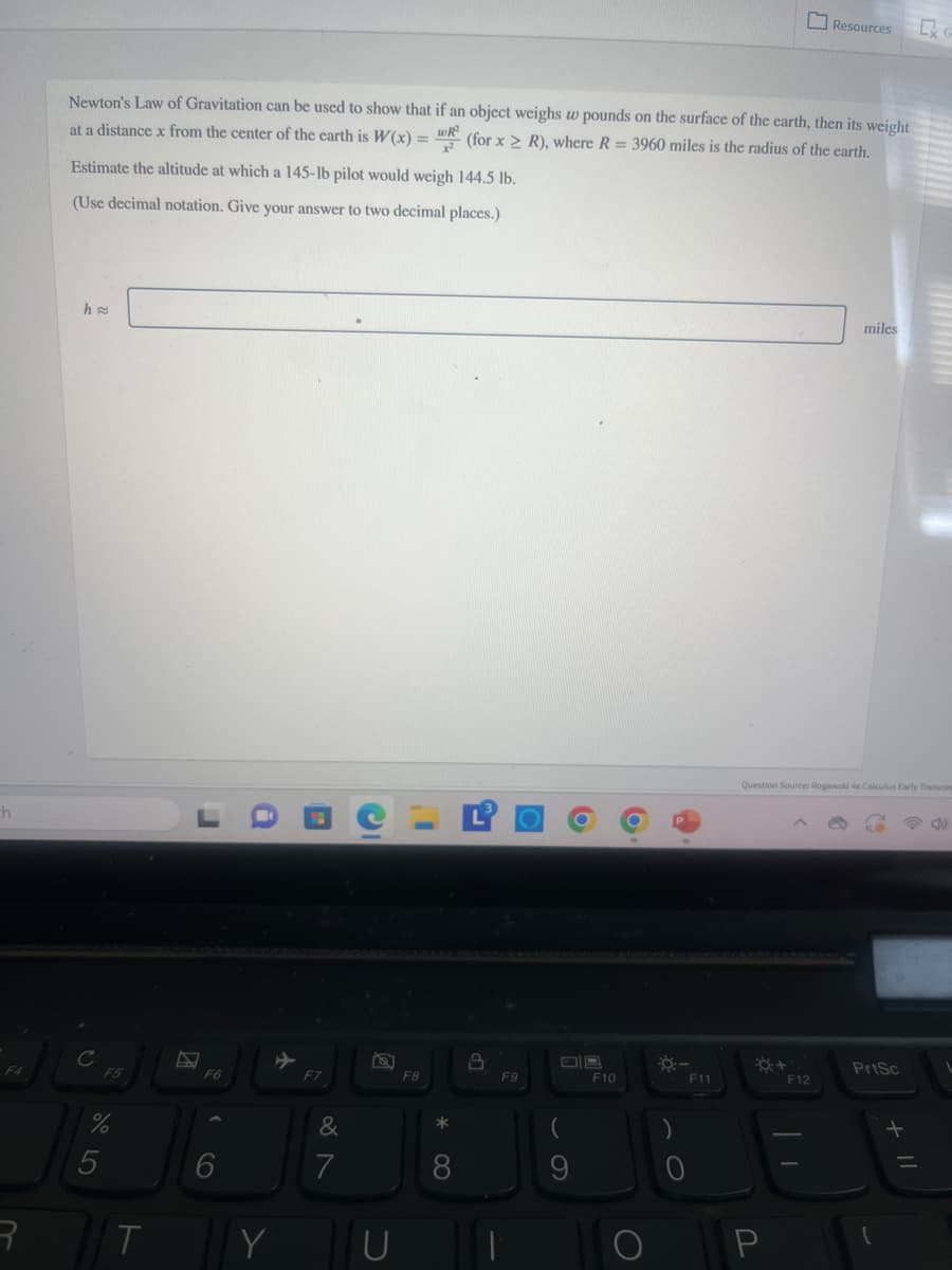 Resources
CX
Newton's Law of Gravitation can be used to show that if an object weighs w pounds on the surface of the earth, then its weight
(for x > R), where R = 3960 miles is the radius of the earth.
at a distance x from the center of the earth is W(x) =
Estimate the altitude at which a 145-lb pilot would weigh 144.5 lb.
(Use decimal notation. Give your answer to two decimal places.)
h≈
th
C
F4
F5
DR
F6
+
F7
F8
[P
R
%
905
T
6
&
27
Y U
8
F9
miles
Question Source: Rogawski 4e Calculus Early Transce
PrtSc
F10
F11
F12
| 1
61
9
P
=
+11