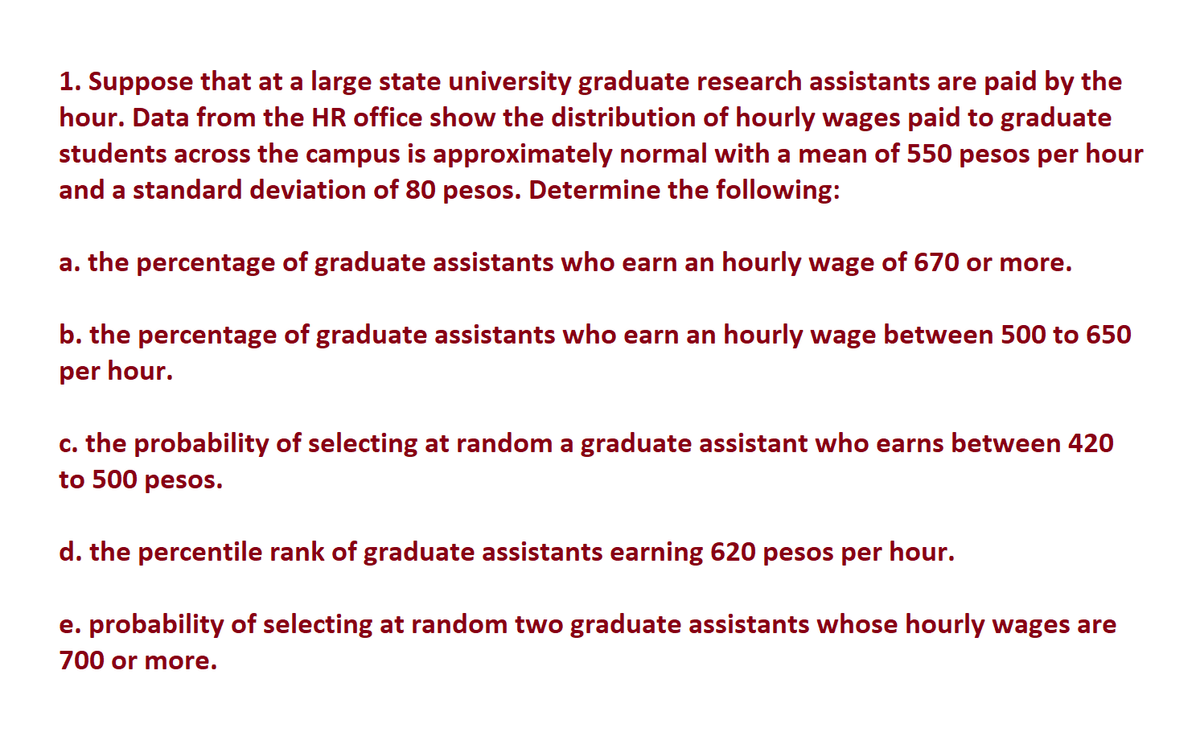 1. Suppose that at a large state university graduate research assistants are paid by the
hour. Data from the HR office show the distribution of hourly wages paid to graduate
students across the campus is approximately normal with a mean of 550 pesos per hour
and a standard deviation of 80 pesos. Determine the following:
a. the percentage of graduate assistants who earn an hourly wage of 670 or more.
b. the percentage of graduate assistants who earn an hourly wage between 500 to 650
per hour.
c. the probability of selecting at random a graduate assistant who earns between 420
to 500 pesos.
d. the percentile rank of graduate assistants earning 620 pesos per hour.
e. probability of selecting at random two graduate assistants whose hourly wages are
700 or more.