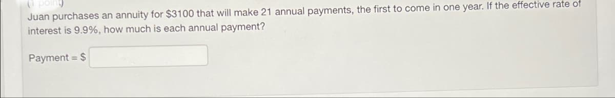 (1 point)
Juan purchases an annuity for $3100 that will make 21 annual payments, the first to come in one year. If the effective rate of
interest is 9.9%, how much is each annual payment?
Payment = $