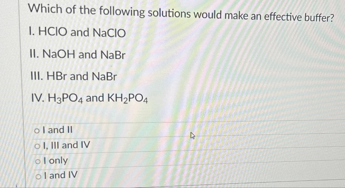 Which of the following solutions would make an effective buffer?
1. HCIO and NACIO
II. NaOH and NaBr
III. HBr and NaBr
IV. H3PO4 and KH2PO4
ol and II
o I, III and IV
ol only
ol and IV