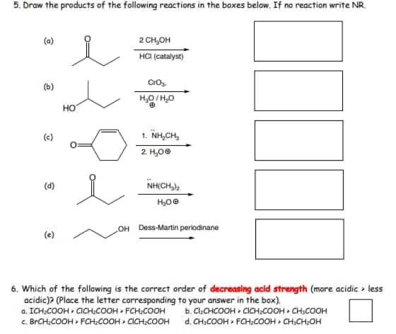 5. Draw the products of the following reactions in the boxes below. If no reaction write NR.
(a)
2 CH,OH
HCI (catalyst)
Crog.
(b)
H,0/H,0
но
(c)
1. NH,CH,
2. H,0®
(d)
NH(CH,),
OH Dess-Martin periodinane
(e)
6. Which of the following is the correct order of decreasing acid strength (more acidic > less
acidic)? (Place the letter corresponding to your answer in the box).
a. ICH:COOH > CICH:COOH > FCH;COOH
C. BRCH:COOH > FCH;COOH > CICH:COOH d. CH:COOH > FCH:COOH > CH:CH:OH
b. ClaCHCOOH > CICH:COOH > CHCOOH
